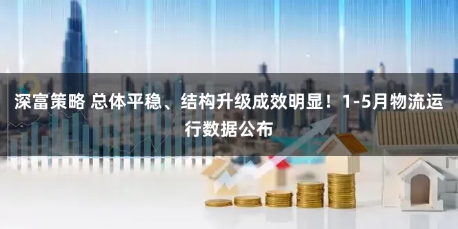 深富策略 总体平稳、结构升级成效明显！1-5月物流运行数据公布