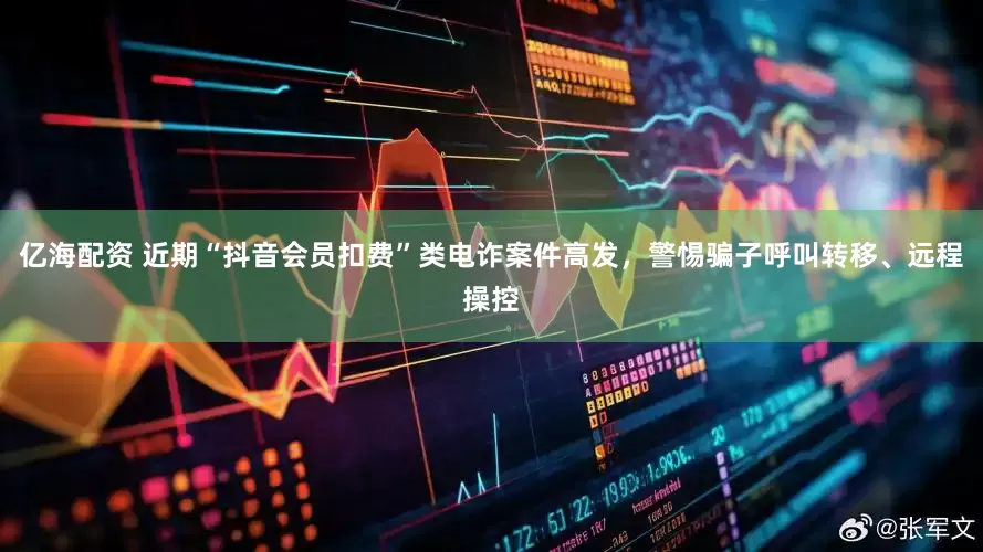 亿海配资 近期“抖音会员扣费”类电诈案件高发，警惕骗子呼叫转移、远程操控
