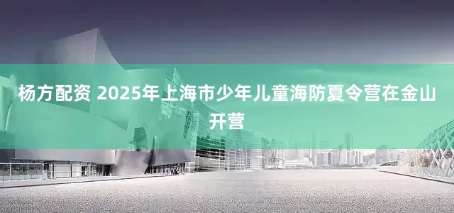 杨方配资 2025年上海市少年儿童海防夏令营在金山开营