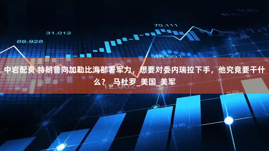 中岩配资 特朗普向加勒比海部署军力，想要对委内瑞拉下手，他究竟要干什么？_马杜罗_美国_美军