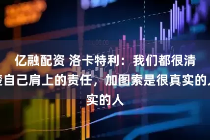 亿融配资 洛卡特利：我们都很清楚自己肩上的责任，加图索是很真实的人