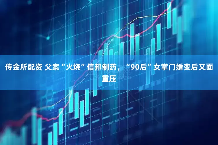 传金所配资 父案“火烧”信邦制药，“90后”女掌门婚变后又面重压