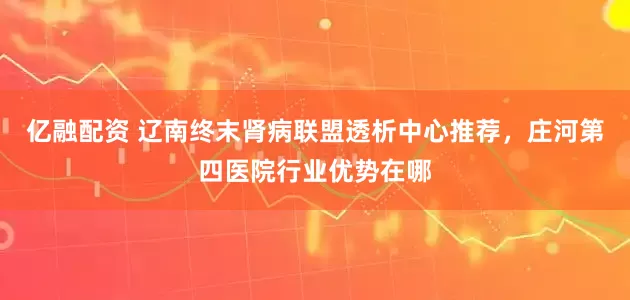 亿融配资 辽南终末肾病联盟透析中心推荐，庄河第四医院行业优势在哪