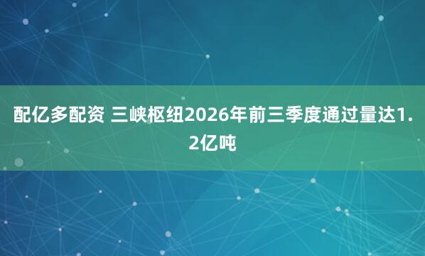 配亿多配资 三峡枢纽2026年前三季度通过量达1.2亿吨