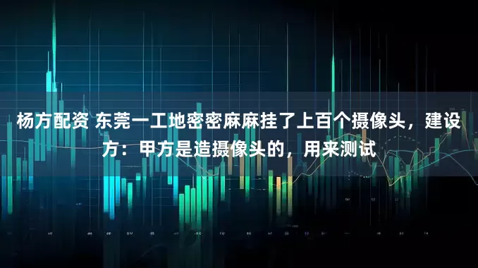 杨方配资 东莞一工地密密麻麻挂了上百个摄像头，建设方：甲方是造摄像头的，用来测试